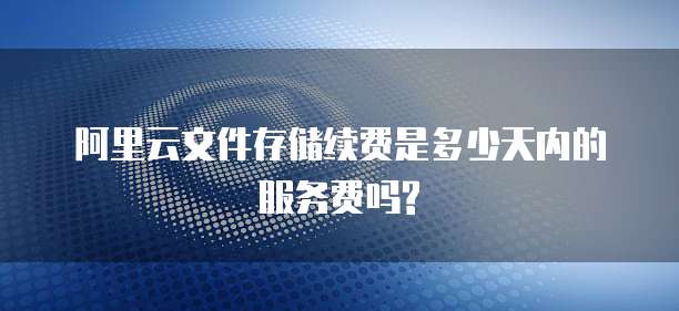 阿里云文件存储续费是多少天内的服务费吗?
