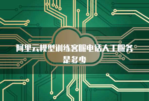 阿里云模型训练客服电话人工服务是多少