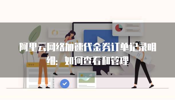 阿里云网络加速代金券订单记录明细:如何查看和管理