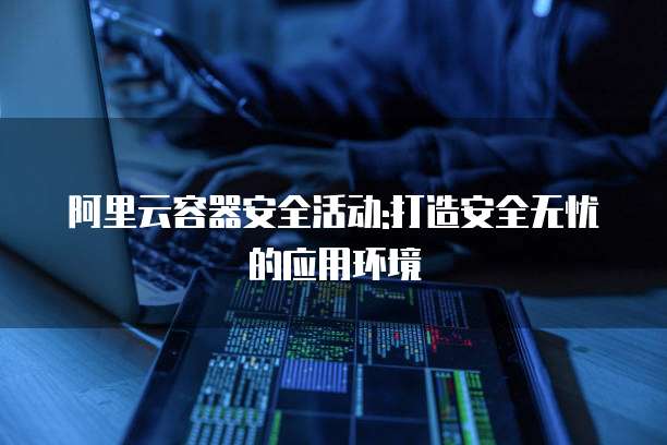 阿里云容器安全活动:打造安全无忧的应用环境