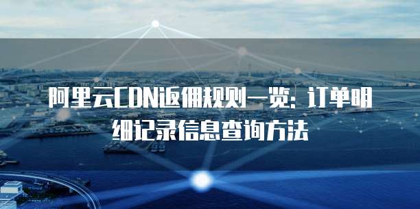 阿里云CDN返佣规则一览: 订单明细记录信息查询方法
