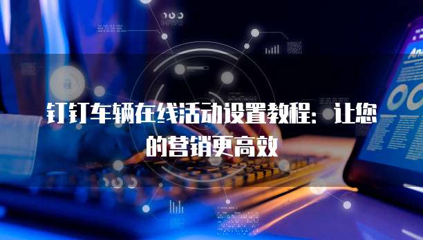 钉钉车辆在线活动设置教程：让您的营销更高效