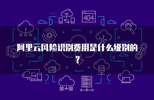 阿里云风险识别费用是什么级别的？