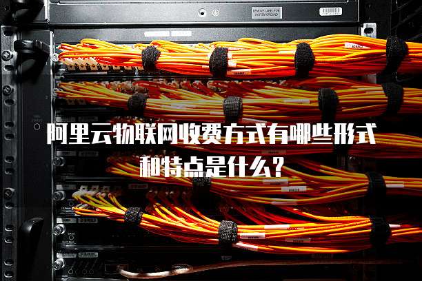 阿里云物联网收费方式有哪些形式和特点是什么？