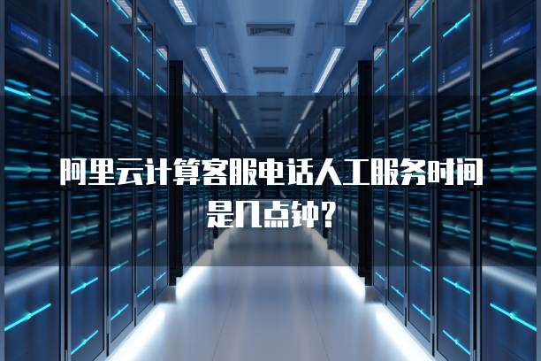 阿里云计算客服电话人工服务时间是几点钟?