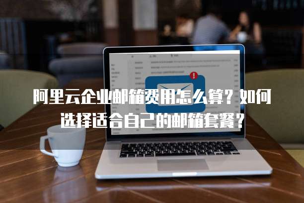 阿里云企业邮箱费用怎么算？如何选择适合自己的邮箱套餐？