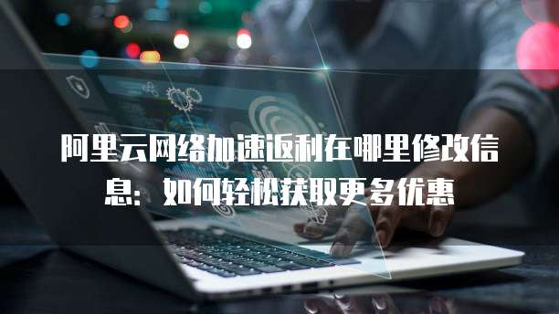 阿里云网络加速返利在哪里修改信息:如何轻松获取更多优惠