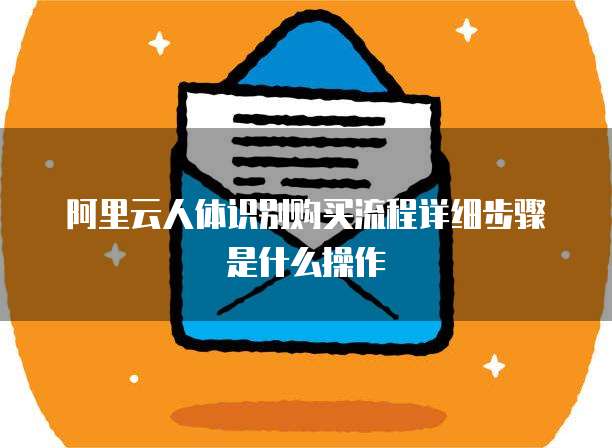阿里云人体识别购买流程详细步骤是什么操作