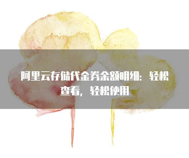 阿里云存储代金券余额明细:轻松查看,轻松使用