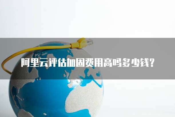 阿里云评估加固费用高吗多少钱？