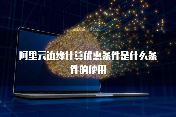 阿里云边缘计算优惠条件是什么条件的使用