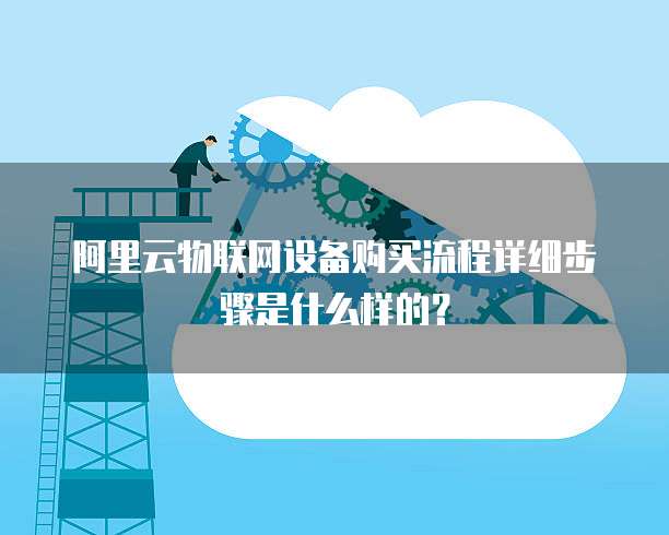 阿里云物联网设备购买流程详细步骤是什么样的？