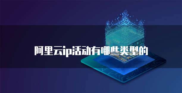 阿里云ip活动有哪些类型的