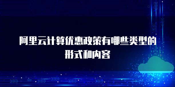 阿里云计算优惠政策有哪些类型的形式和内容