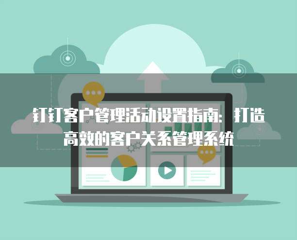 钉钉客户管理活动设置指南：打造高效的客户关系管理系统