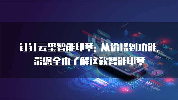 钉钉云玺智能印章: 从价格到功能, 带您全面了解这款智能印章