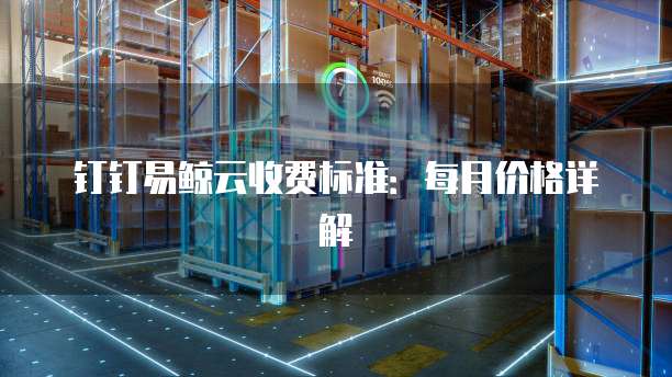 钉钉易鲸云收费标准：每月价格详解