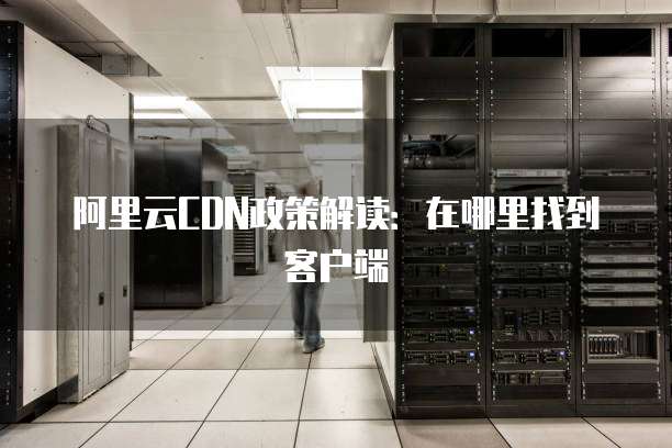 阿里云CDN政策解读:在哪里找到客户端