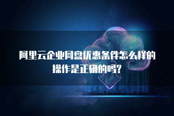 阿里云企业网盘优惠条件怎么样的操作是正确的吗?