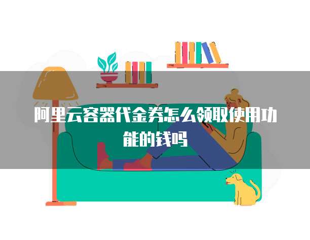 阿里云容器代金券怎么领取使用功能的钱吗