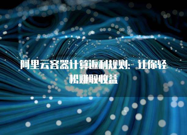 阿里云容器计算返利规则:让你轻松赚取收益