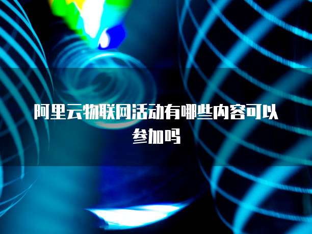 阿里云物联网活动有哪些内容可以参加吗