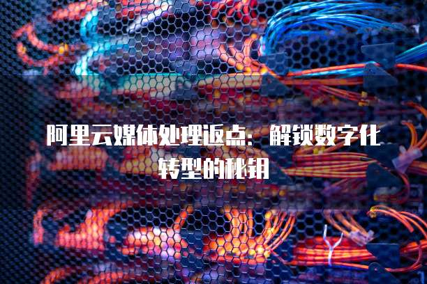阿里云媒体处理返点：解锁数字化转型的秘钥