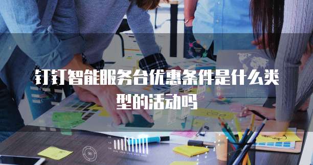 钉钉智能服务台优惠条件是什么类型的活动吗