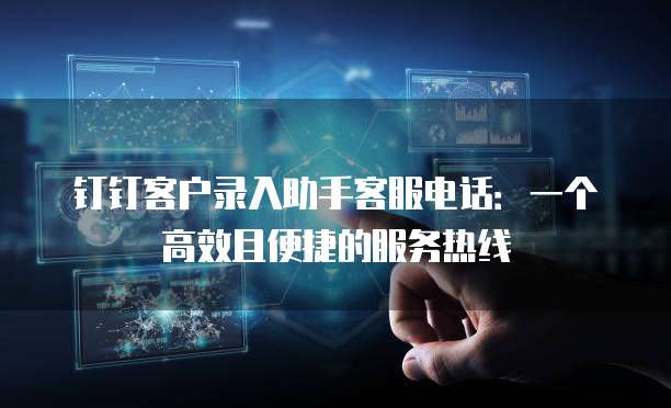 钉钉客户录入助手客服电话：一个高效且便捷的服务热线