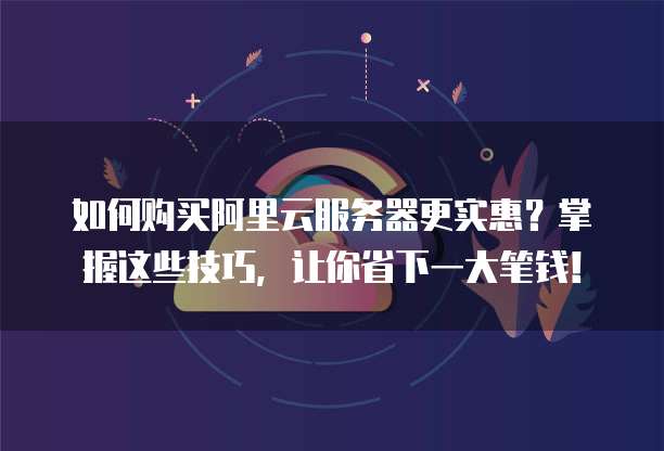 如何购买阿里云服务器更实惠?掌握这些技巧,让你省下一大笔钱!