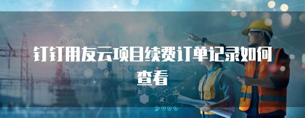 钉钉用友云项目续费订单记录如何查看