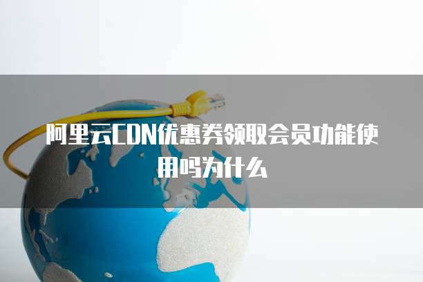 阿里云CDN优惠券领取会员功能使用吗为什么