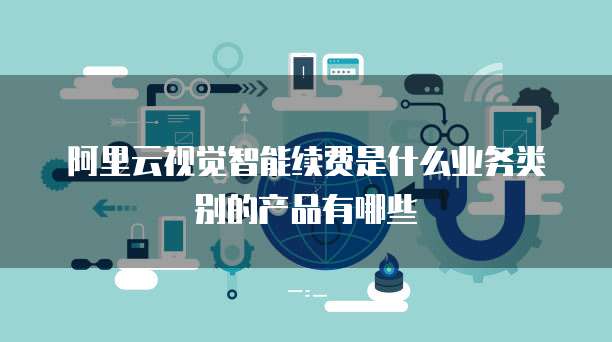 阿里云视觉智能续费是什么业务类别的产品有哪些