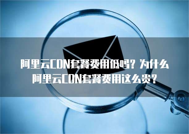 阿里云CDN套餐费用低吗？为什么阿里云CDN套餐费用这么贵？