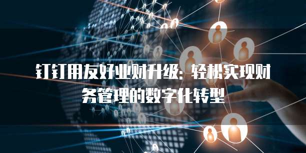 钉钉用友好业财升级: 轻松实现财务管理的数字化转型