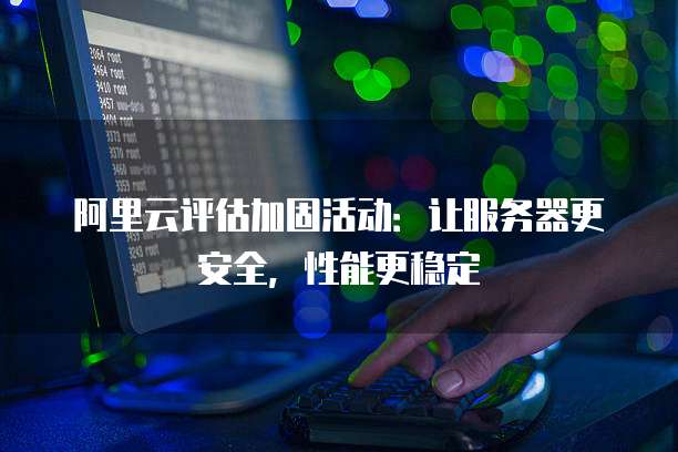 阿里云评估加固活动:让服务器更安全,性能更稳定
