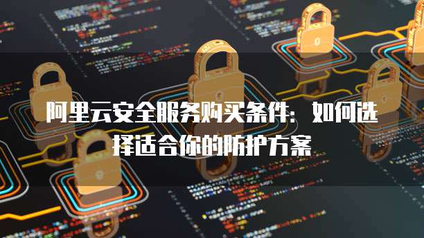 阿里云安全服务购买条件:如何选择适合你的防护方案