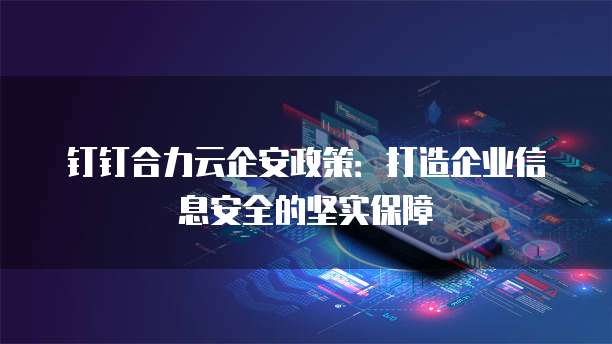 钉钉合力云企安政策:打造企业信息安全的坚实保障