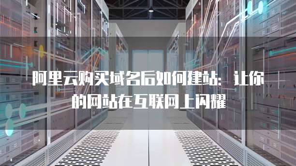 阿里云购买域名后如何建站:让你的网站在互联网上闪耀