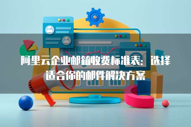 阿里云企业邮箱收费标准表:选择适合你的邮件解决方案
