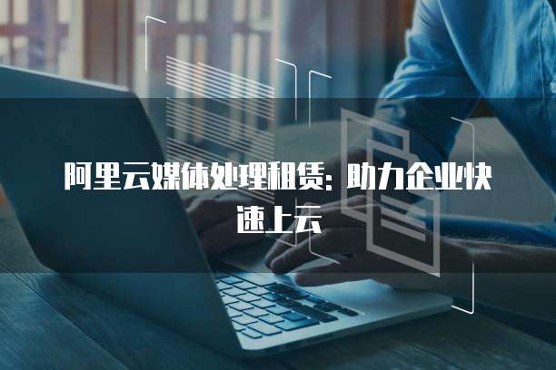 阿里云媒体处理租赁: 助力企业快速上云