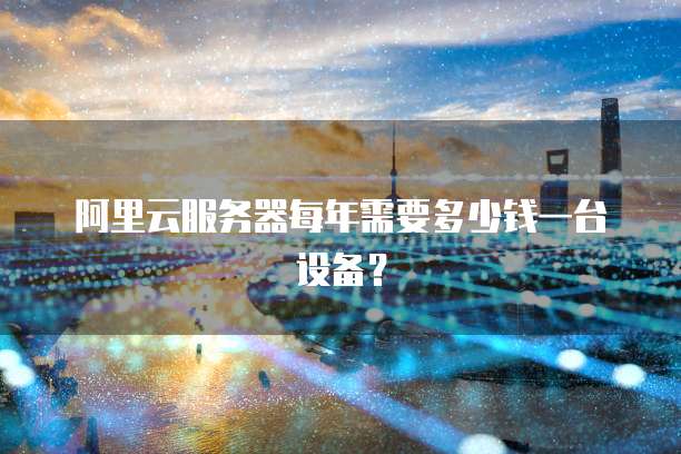 阿里云服务器每年需要多少钱一台设备?