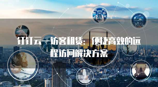 钉钉云一访客租赁:便捷高效的远程访问解决方案