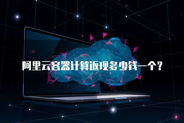 阿里云容器计算返现多少钱一个？