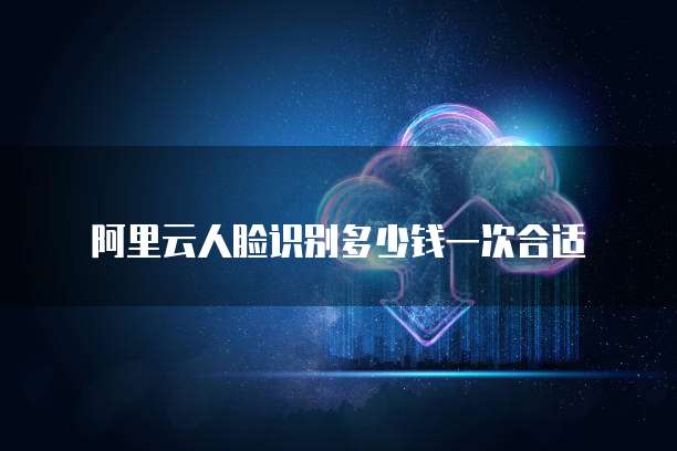 阿里云人脸识别多少钱一次合适
