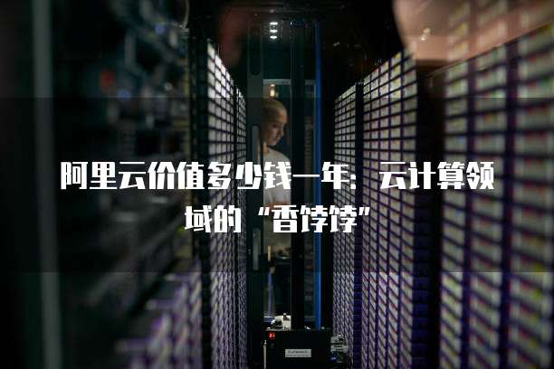 阿里云价值多少钱一年:云计算领域的“香饽饽”