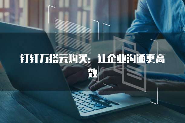 钉钉万搭云购买:让企业沟通更高效