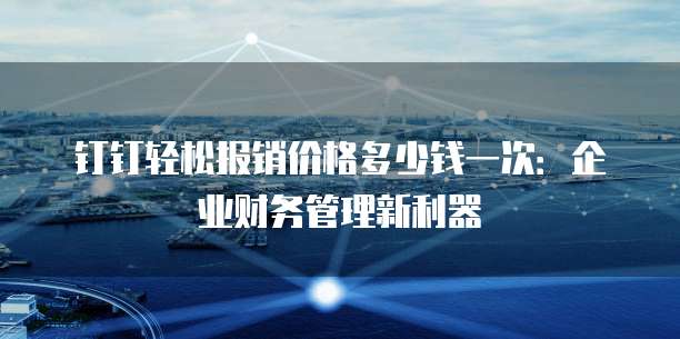 钉钉轻松报销价格多少钱一次：企业财务管理新利器