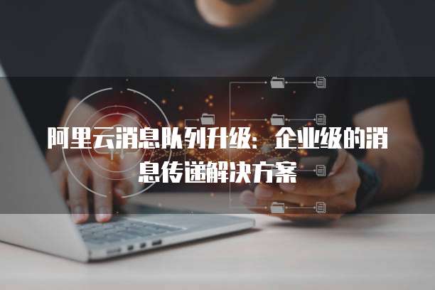 阿里云消息队列升级：企业级的消息传递解决方案