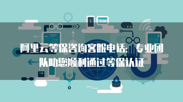 阿里云等保咨询客服电话：专业团队助您顺利通过等保认证